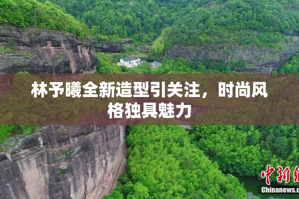 林予曦全新造型引关注，时尚风格独具魅力