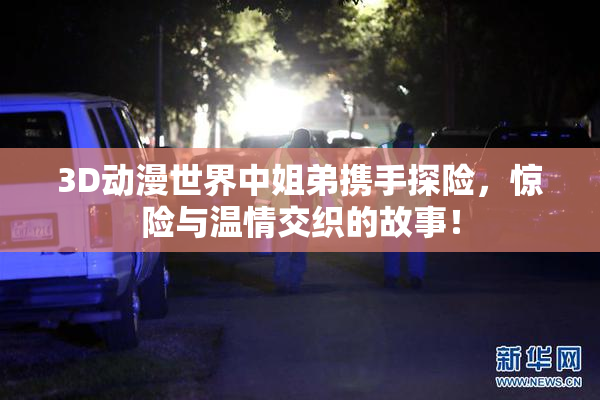 3D动漫世界中姐弟携手探险，惊险与温情交织的故事！