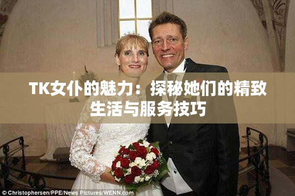 TK女仆的魅力：探秘她们的精致生活与服务技巧
