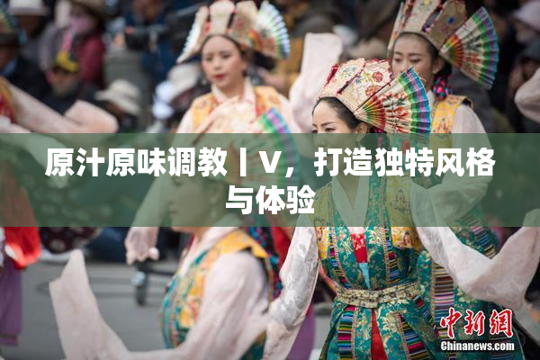原汁原味调教丨V，打造独特风格与体验