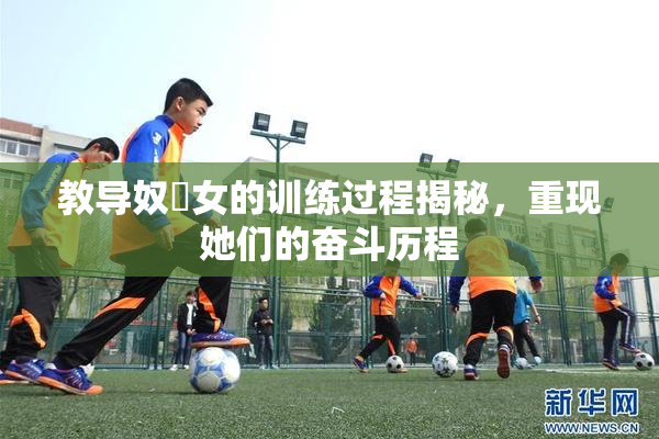 教导奴隸女的训练过程揭秘，重现她们的奋斗历程