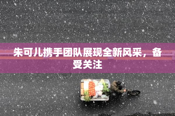 朱可儿携手团队展现全新风采，备受关注