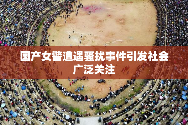 国产女警遭遇骚扰事件引发社会广泛关注