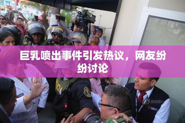 巨乳喷出事件引发热议，网友纷纷讨论