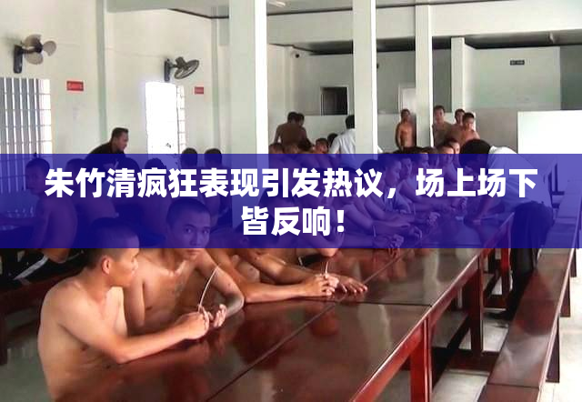 朱竹清疯狂表现引发热议，场上场下皆反响！