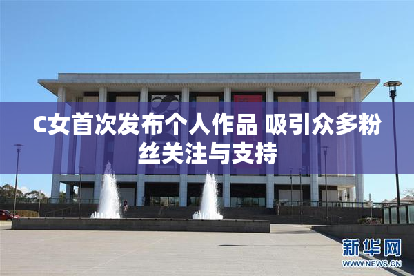 C女首次发布个人作品 吸引众多粉丝关注与支持