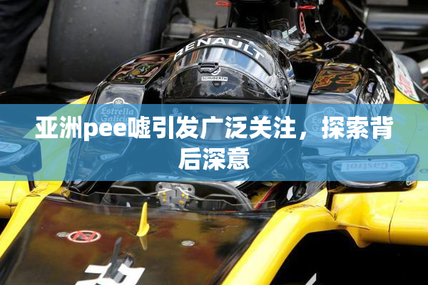 亚洲pee嘘引发广泛关注，探索背后深意