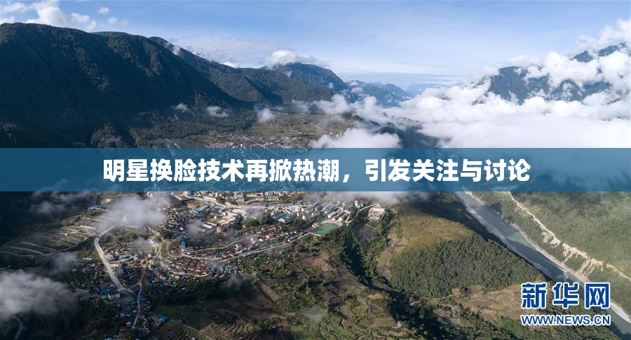 明星换脸技术再掀热潮，引发关注与讨论