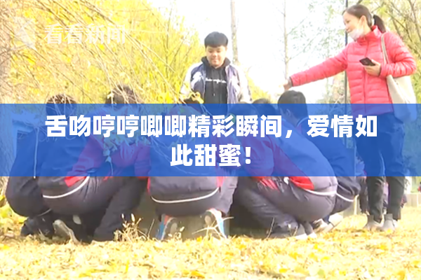 舌吻哼哼唧唧精彩瞬间，爱情如此甜蜜！