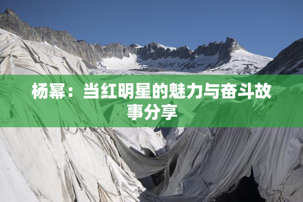 杨幂：当红明星的魅力与奋斗故事分享
