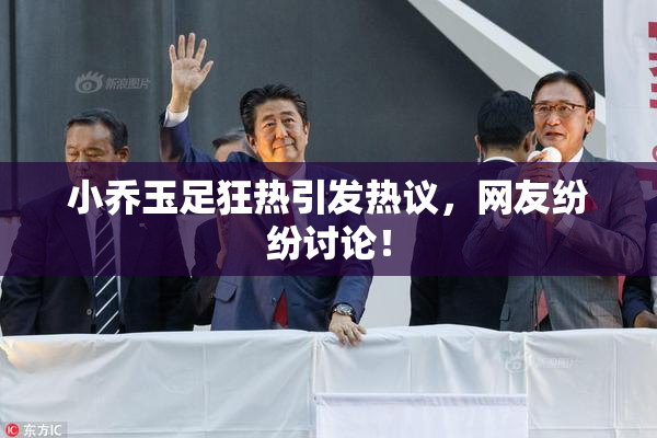 小乔玉足狂热引发热议，网友纷纷讨论！