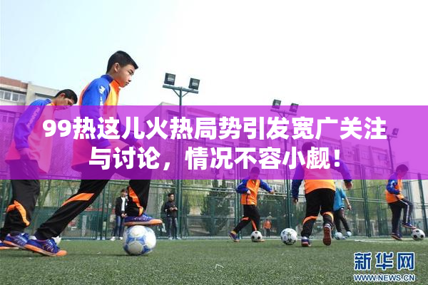 99热这儿火热局势引发宽广关注与讨论，情况不容小觑！