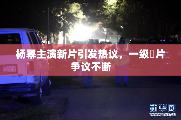 杨幂主演新片引发热议，一级婬片争议不断