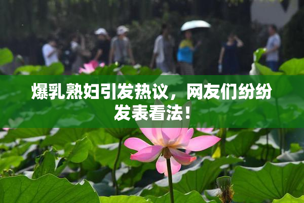 爆乳熟妇引发热议，网友们纷纷发表看法！