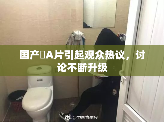 国产婬A片引起观众热议，讨论不断升级