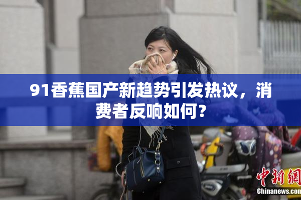 91香蕉国产新趋势引发热议，消费者反响如何？