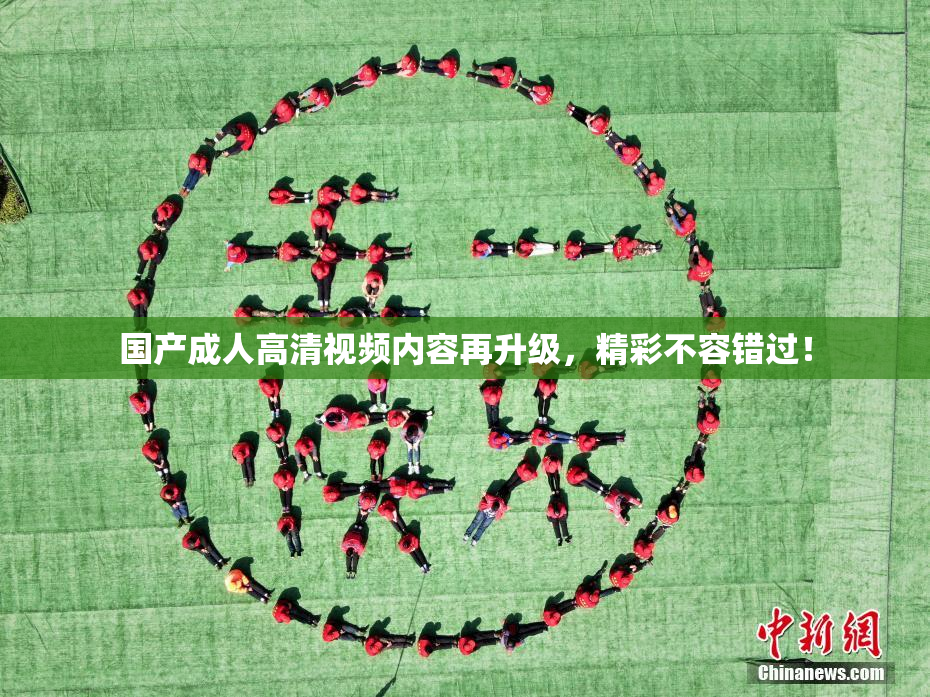 国产成人高清视频内容再升级，精彩不容错过！
