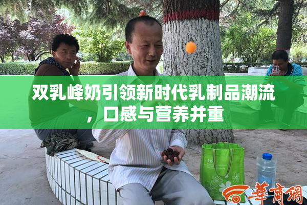 双乳峰奶引领新时代乳制品潮流，口感与营养并重