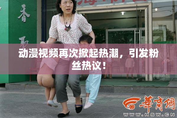 动漫视频再次掀起热潮，引发粉丝热议！
