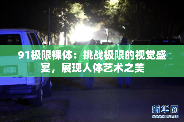 91极限裸体：挑战极限的视觉盛宴，展现人体艺术之美