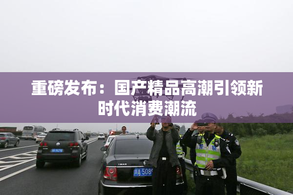 重磅发布：国产精品高潮引领新时代消费潮流