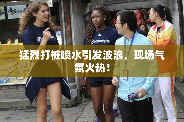 猛烈打桩喷水引发波浪，现场气氛火热！