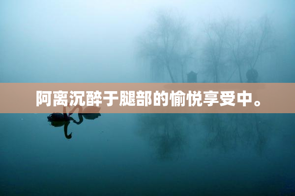 阿离沉醉于腿部的愉悦享受中。