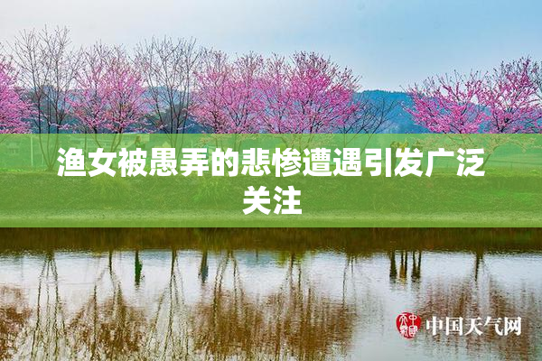 渔女被愚弄的悲惨遭遇引发广泛关注