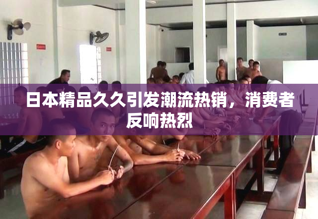 日本精品久久引发潮流热销，消费者反响热烈