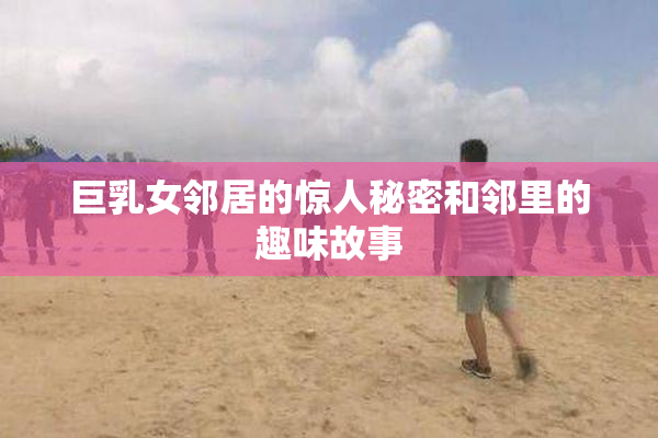 巨乳女邻居的惊人秘密和邻里的趣味故事