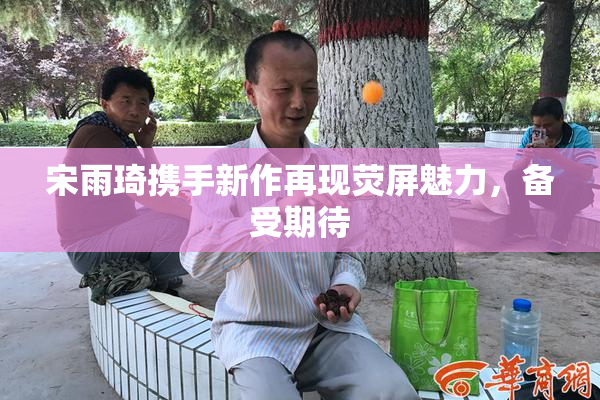 宋雨琦携手新作再现荧屏魅力，备受期待