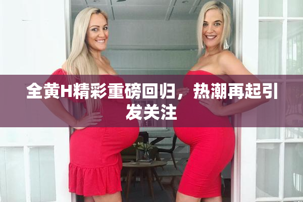 全黄H精彩重磅回归，热潮再起引发关注