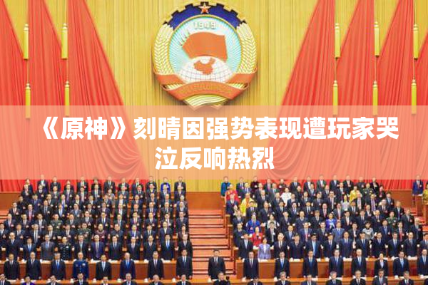 《原神》刻晴因强势表现遭玩家哭泣反响热烈