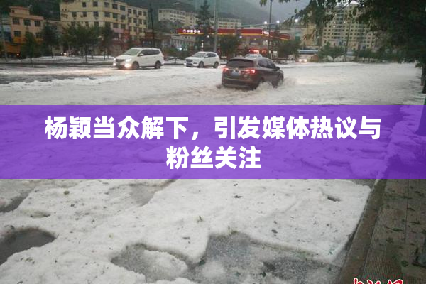 杨颖当众解下，引发媒体热议与粉丝关注