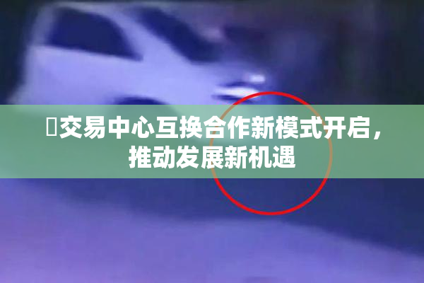巜交易中心互换合作新模式开启，推动发展新机遇