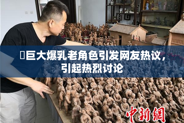 巜巨大爆乳老角色引发网友热议，引起热烈讨论