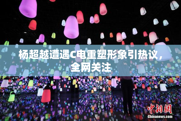 杨超越遭遇C电重塑形象引热议，全网关注