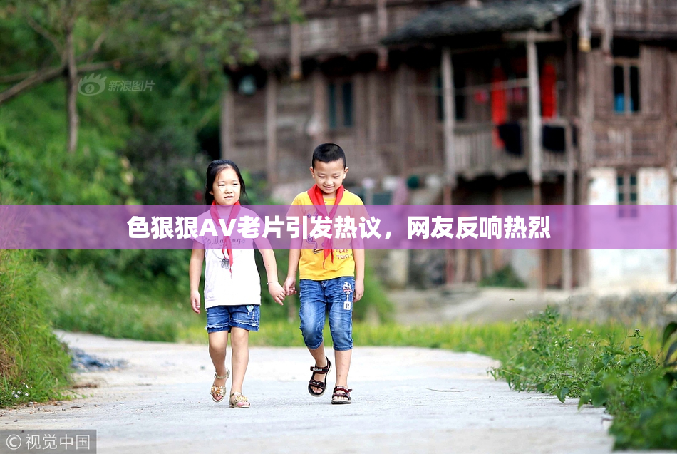 色狠狠AV老片引发热议，网友反响热烈