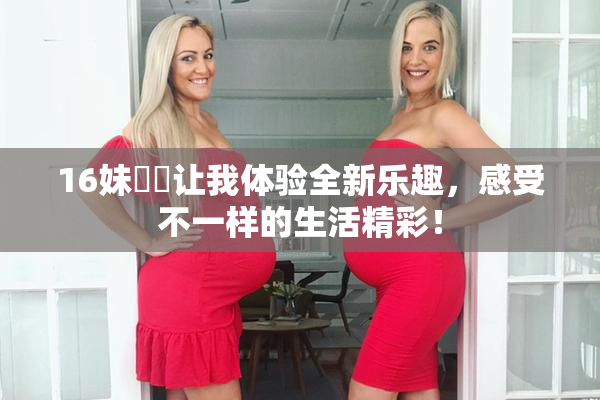 16妹妺妺让我体验全新乐趣，感受不一样的生活精彩！