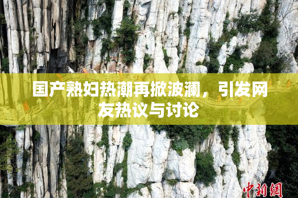 国产熟妇热潮再掀波澜，引发网友热议与讨论