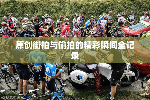 原创街拍与偷拍的精彩瞬间全记录