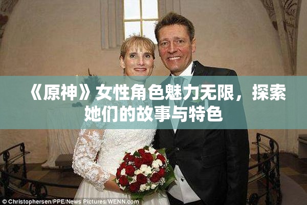 《原神》女性角色魅力无限，探索她们的故事与特色