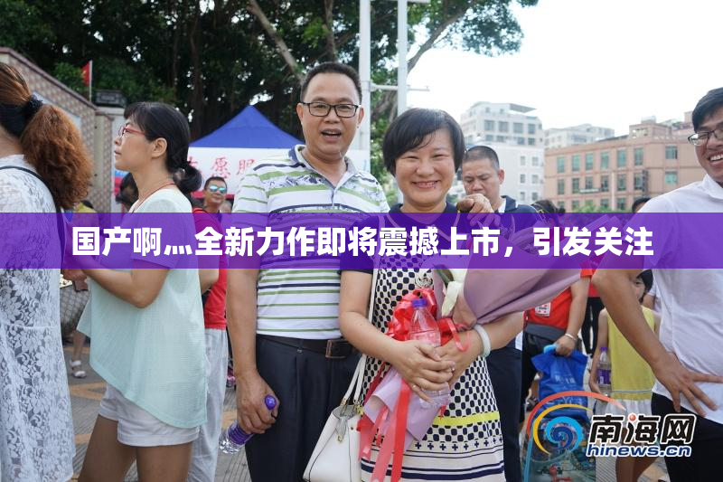 国产啊灬全新力作即将震撼上市，引发关注