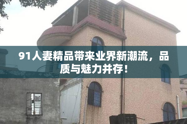 91人妻精品带来业界新潮流，品质与魅力并存！