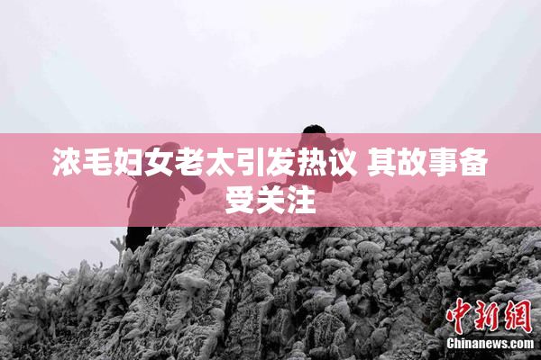 浓毛妇女老太引发热议 其故事备受关注