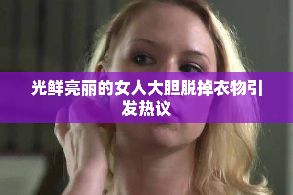 光鲜亮丽的女人大胆脱掉衣物引发热议