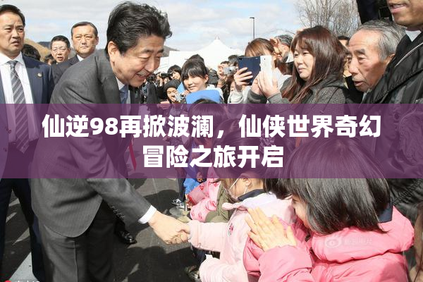 仙逆98再掀波澜，仙侠世界奇幻冒险之旅开启