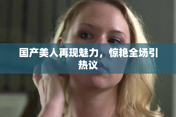 国产美人再现魅力，惊艳全场引热议