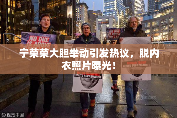 宁荣荣大胆举动引发热议，脱内衣照片曝光！