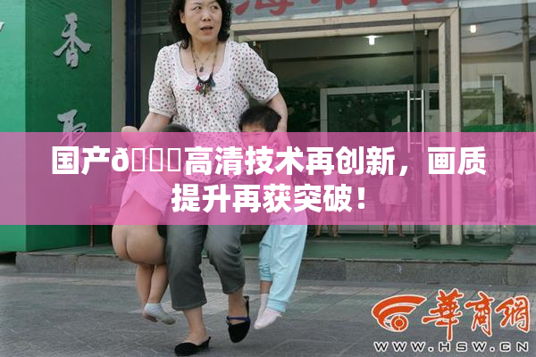 国产🍑高清技术再创新，画质提升再获突破！